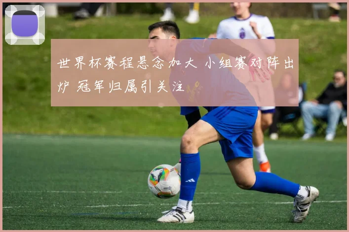世界杯赛程悬念加大 小组赛对阵出炉 冠军归属引关注