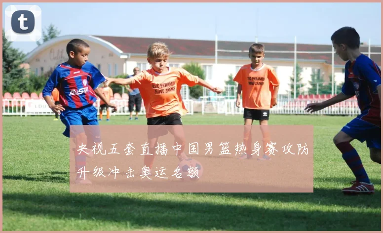 央视五套直播中国男篮热身赛攻防升级冲击奥运名额