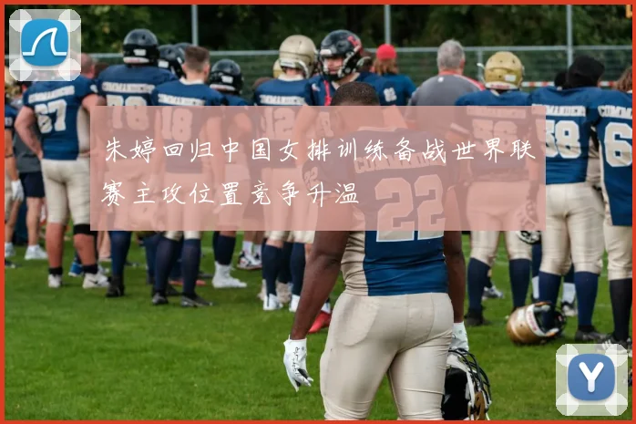 朱婷回归中国女排训练备战世界联赛主攻位置竞争升温