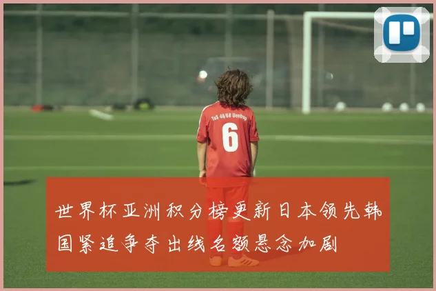 世界杯亚洲积分榜更新日本领先韩国紧追争夺出线名额悬念加剧