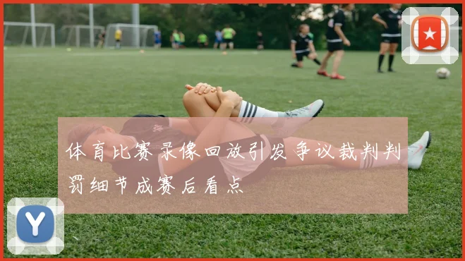 体育比赛录像回放引发争议裁判判罚细节成赛后看点