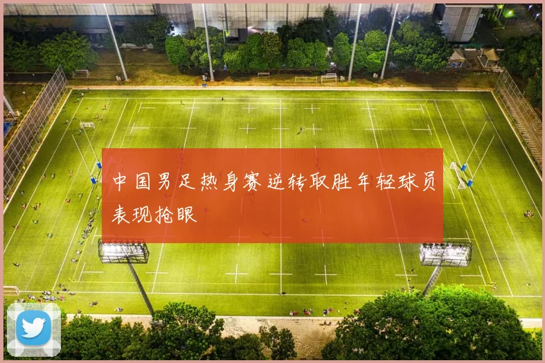 中国男足热身赛逆转取胜年轻球员表现抢眼