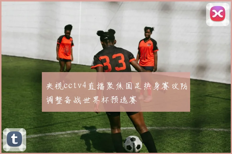央视cctv4直播聚焦国足热身赛攻防调整备战世界杯预选赛