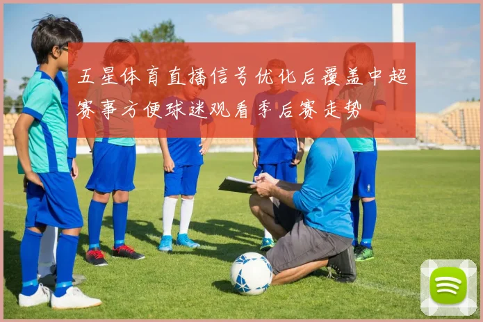 五星体育直播信号优化后覆盖中超赛事方便球迷观看季后赛走势
