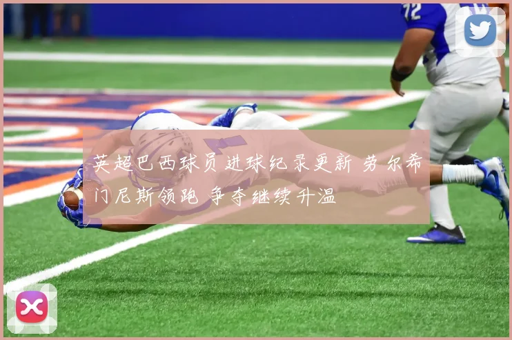 英超巴西球员进球纪录更新 劳尔希门尼斯领跑 争夺继续升温