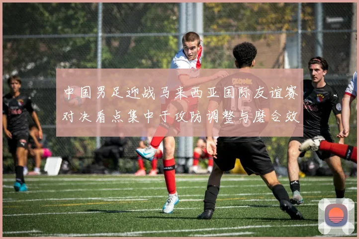 中国男足迎战马来西亚国际友谊赛对决看点集中于攻防调整与磨合效果