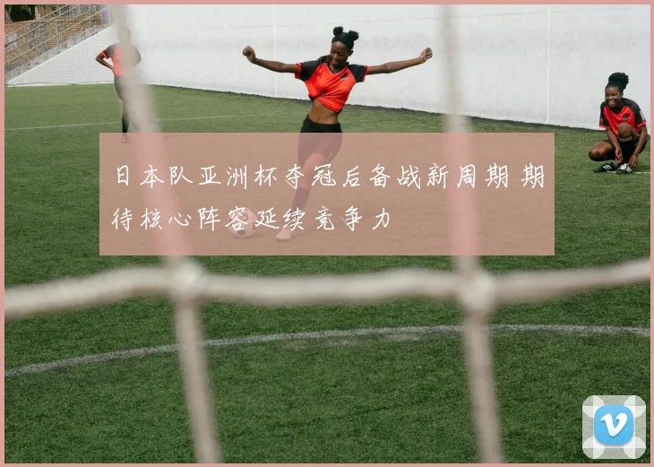 日本队亚洲杯夺冠后备战新周期 期待核心阵容延续竞争力