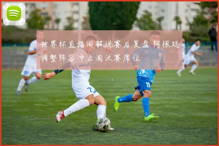 世界杯直播间解说赛后复盘 阿根廷调整阵容冲击淘汰赛席位