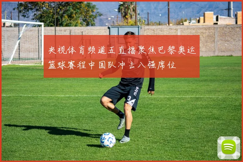 央视体育频道五直播聚焦巴黎奥运篮球赛程中国队冲击八强席位