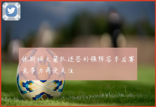 休斯顿火箭队连签补强阵容季后赛竞争力再受关注