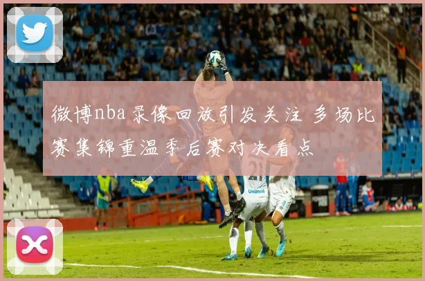 微博nba录像回放引发关注 多场比赛集锦重温季后赛对决看点