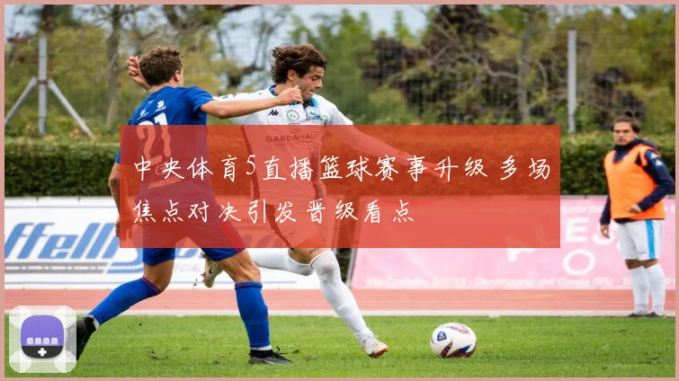 中央体育5直播篮球赛事升级 多场焦点对决引发晋级看点