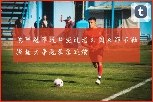 意甲冠军近年变迁尤文国米那不勒斯接力争冠悬念延续