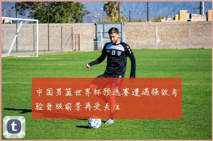 中国男篮世界杯预选赛遭遇强敌考验晋级前景再受关注