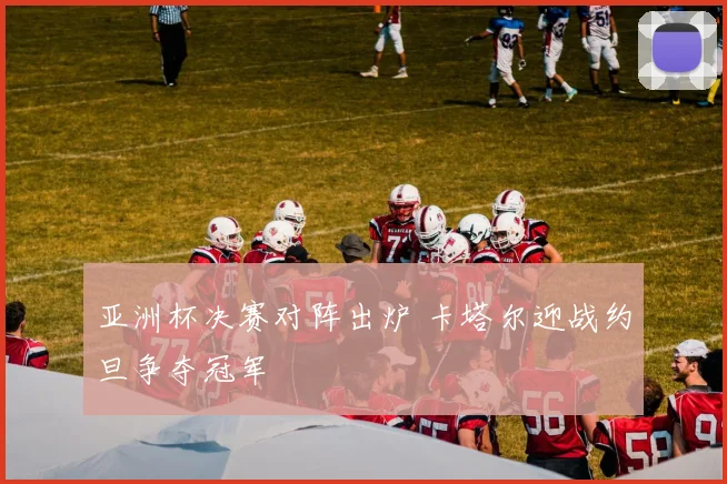 亚洲杯决赛对阵出炉 卡塔尔迎战约旦争夺冠军