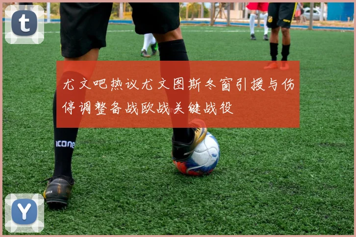 尤文吧热议尤文图斯冬窗引援与伤停调整备战欧战关键战役