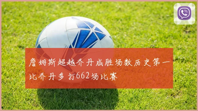 詹姆斯超越乔丹成胜场数历史第一比乔丹多打662场比赛