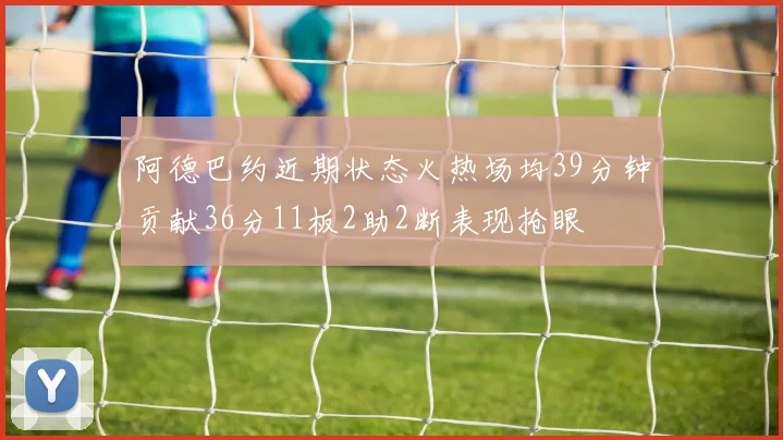 阿德巴约近期状态火热场均39分钟贡献36分11板2助2断表现抢眼