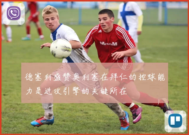 德塞利盛赞奥利塞在拜仁的控球能力是进攻引擎的关键所在