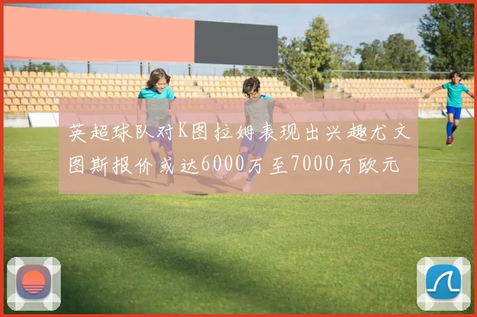 英超球队对K图拉姆表现出兴趣尤文图斯报价或达6000万至7000万欧元