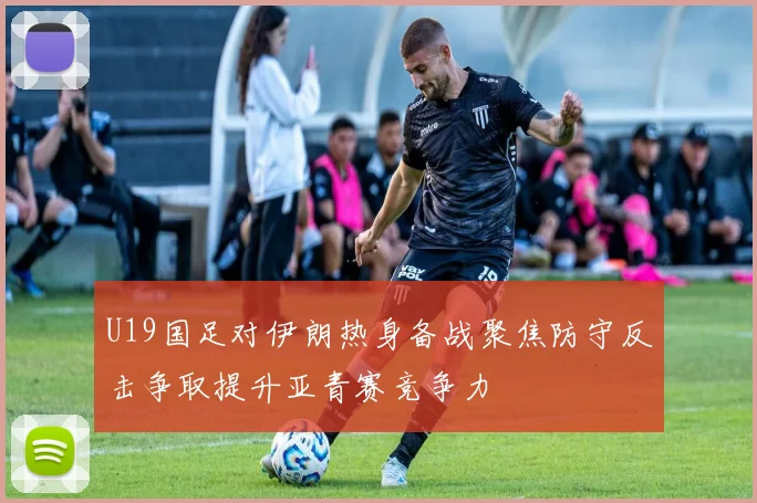U19国足对伊朗热身备战聚焦防守反击争取提升亚青赛竞争力