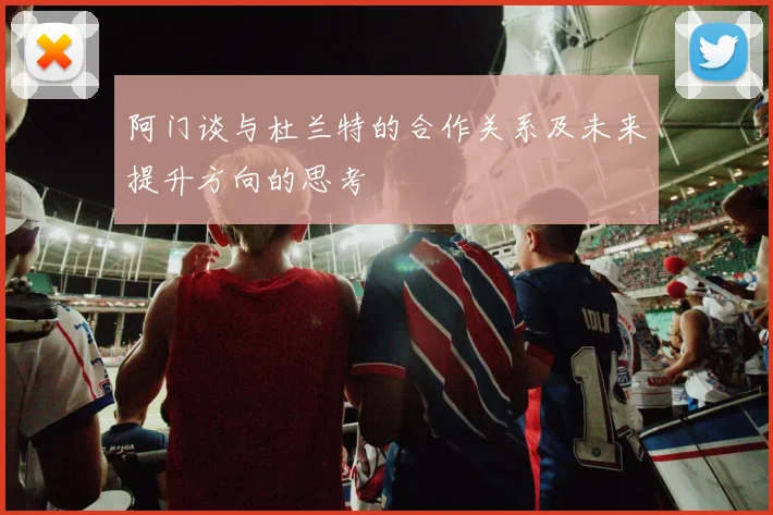 阿门谈与杜兰特的合作关系及未来提升方向的思考