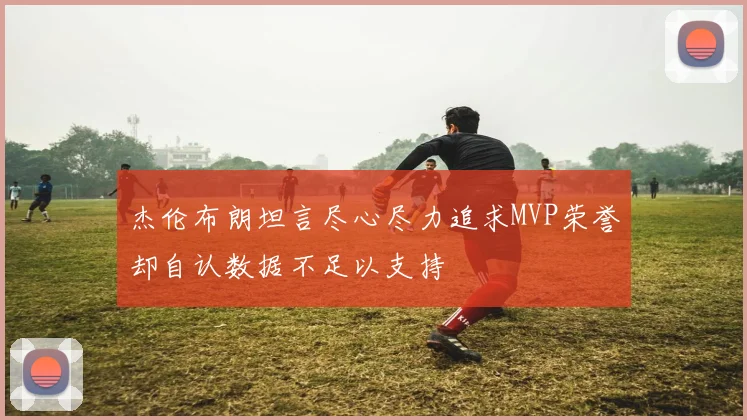 杰伦布朗坦言尽心尽力追求MVP荣誉却自认数据不足以支持