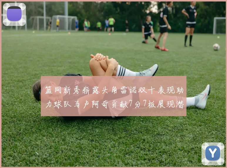 篮网新秀崭露头角雷诺双十表现助力球队马卢阿奇贡献7分7板展现潜力