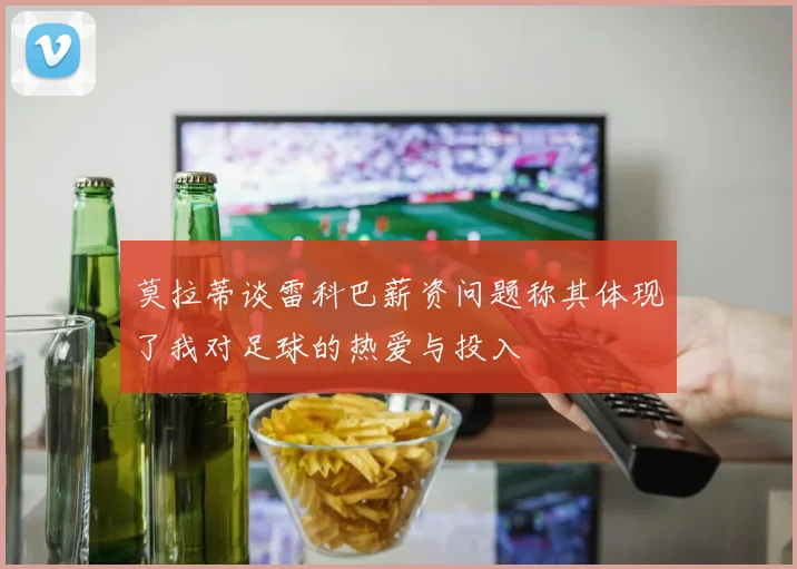 莫拉蒂谈雷科巴薪资问题称其体现了我对足球的热爱与投入