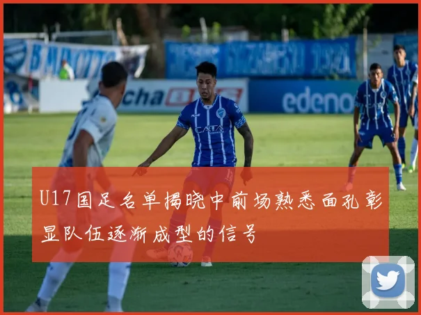 U17国足名单揭晓中前场熟悉面孔彰显队伍逐渐成型的信号