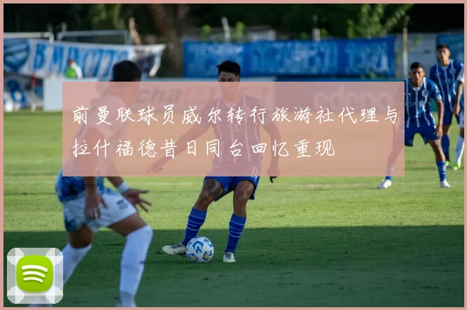 前曼联球员威尔转行旅游社代理与拉什福德昔日同台回忆重现