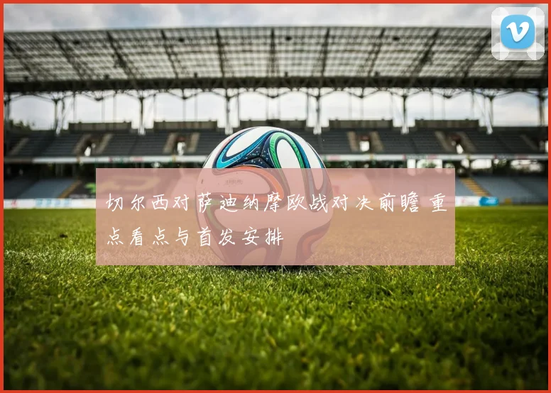 切尔西对萨迪纳摩欧战对决前瞻 重点看点与首发安排