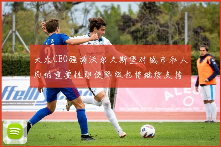 大众CEO强调沃尔夫斯堡对城市和人民的重要性即使降级也将继续支持